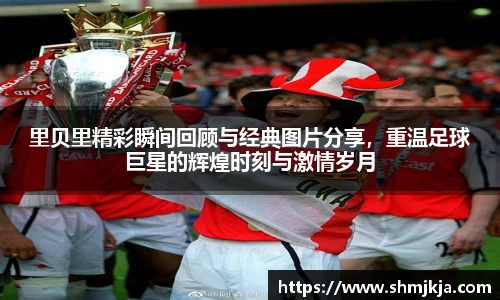 里贝里精彩瞬间回顾与经典图片分享，重温足球巨星的辉煌时刻与激情岁月